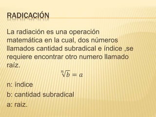 RADICACIÓN
La radiación es una operación
matemática en la cual, dos números
llamados cantidad subradical e índice ,se
requiere encontrar otro numero llamado
raíz.
𝑛
𝑏 = 𝑎
n: índice
b: cantidad subradical
a: raiz.
 