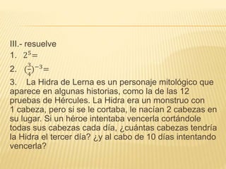 III.- resuelve
1. 25=
2. (
3
4
)−3
=
3. La Hidra de Lerna es un personaje mitológico que
aparece en algunas historias, como la de las 12
pruebas de Hércules. La Hidra era un monstruo con
1 cabeza, pero si se le cortaba, le nacían 2 cabezas en
su lugar. Si un héroe intentaba vencerla cortándole
todas sus cabezas cada día, ¿cuántas cabezas tendría
la Hidra el tercer día? ¿y al cabo de 10 días intentando
vencerla?
 