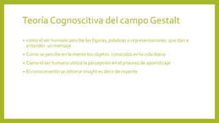 Teoría Cognoscitiva del campoGestalt
• como el ser humano percibe las figuras, palabras o representaciones que dan a
entender un mensaje
• Como se percibe en la mente los objetos conocidos en la vida diaria
• Como el ser humano utiliza la percepción en el proceso de aprendizaje
• El conocimiento se obtiene insight es decir de repente
 