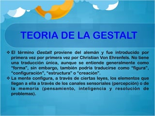 TEORIA DE LA GESTALT
v El término Gestalt proviene del alemán y fue introducido por
primera vez por primera vez por Christian Von Ehrenfels. No tiene
una traducción única, aunque se entiende generalmente como
“forma”, sin embargo, también podría traducirse como “figura”,
“configuración”, “estructura” o “creación”.
v La mente configura, a través de ciertas leyes, los elementos que
llegan a ella a través de los canales sensoriales (percepción) o de
la memoria (pensamiento, inteligencia y resolución de
problemas).
 