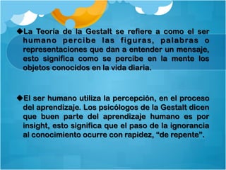 u La Teoría de la Gestalt se refiere a como el ser
humano percibe las figuras, palabras o
representaciones que dan a entender un mensaje,
esto significa como se percibe en la mente los
objetos conocidos en la vida diaria.
u El ser humano utiliza la percepción, en el proceso
del aprendizaje. Los psicólogos de la Gestalt dicen
que buen parte del aprendizaje humano es por
insight, esto significa que el paso de la ignorancia
al conocimiento ocurre con rapidez, “de repente”.
 