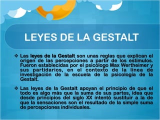 LEYES DE LA GESTALT
v  Las leyes de la Gestalt son unas reglas que explican el
origen de las percepciones a partir de los estímulos.
Fueron establecidas por el psicólogo Max Wertheimer y
sus partidarios, en el contexto de la línea de
investigación de la escuela de la psicología de la
Gestalt.
v  Las leyes de la Gestalt apoyan el principio de que el
todo es algo más que la suma de sus partes, idea que
desde principios del siglo XX intentó sustituir a la de
que la sensaciones son el resultado de la simple suma
de percepciones individuales.
 