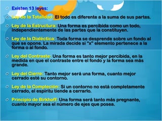 !   Existen 13 leyes:
!   Ley de la Totalidad: El todo es diferente a la suma de sus partes.
!   Ley de la Estructura: Una forma es percibida como un todo,
independientemente de las partes que la constituyen.
!   Ley de la Dialéctica: Toda forma se desprende sobre un fondo al
que se opone. La mirada decide si “x” elemento pertenece a la
forma o al fondo.
!   Ley del Contraste: Una forma es tanto mejor percibida, en la
medida en que el contraste entre el fondo y la forma sea más
grande.
!   Ley del Cierre: Tanto mejor será una forma, cuanto mejor
cerrado esté su contorno.
!   Ley de la Compleción: Si un contorno no está completamente
cerrado, el espíritu tiende a cerrarlo.
!   Principio de Birkhoff: Una forma será tanto más pregnante,
cuanto mayor sea el número de ejes que posea.
 