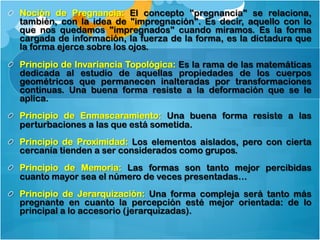 !   Noción de Pregnancia: El concepto "pregnancia" se relaciona,
también, con la idea de "impregnación". Es decir, aquello con lo
que nos quedamos "impregnados" cuando miramos. Es la forma
cargada de información, la fuerza de la forma, es la dictadura que
la forma ejerce sobre los ojos.
!   Principio de Invariancia Topológica: Es la rama de las matemáticas
dedicada al estudio de aquellas propiedades de los cuerpos
geométricos que permanecen inalteradas por transformaciones
continuas. Una buena forma resiste a la deformación que se le
aplica.
!   Principio de Enmascaramiento: Una buena forma resiste a las
perturbaciones a las que está sometida.
!   Principio de Proximidad: Los elementos aislados, pero con cierta
cercanía tienden a ser considerados como grupos.
!   Principio de Memoria: Las formas son tanto mejor percibidas
cuanto mayor sea el número de veces presentadas…
!   Principio de Jerarquización: Una forma compleja será tanto más
pregnante en cuanto la percepción esté mejor orientada: de lo
principal a lo accesorio (jerarquizadas).
 