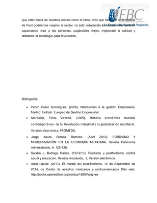 que están fuera de nuestras manos como el clima, creo que basados en el modelo 
de Ford podríamos mejorar el sector, no solo reduciendo los costos, sino también 
capacitando más a las personas, pagándoles mejor, mejorando la calidad y 
utilizando la tecnología para favorecerlo. 
Bibliografía: 
 Pedro Rubio Domínguez. (2006). Introducción a la gestión Empresarial. 
Madrid: Instituto Europeo de Gestión Empresarial. 
 Marcaida, Elena Victoria. (2009). Historia económica mundial 
contemporánea: de la Revolución Industrial a la globalización neoliberal. 
Versión electrónica: PROMEDU. 
 Jorge Isauro Rionda Ramírez. (Abril 2010). FORDISMO Y 
MODERNIZACIÓN EN LA ECONOMÍA MEXICANA. Revista Panorama 
Administrativo, 8, 125-128. 
 Sandro J. Buitrago Parias. (16/12/13). Fordismo y postfordismo: control 
social y educación. Revista vinculando, 1, Versión electrónica. 
 Alain Lipietz. (2013). El mundo del post-fordismo. 12 de Septiembre de 
2014, de Centro de estudios mexicanos y centroamericanos Sitio web: 
http://books.openedition.org/cemca/1809?lang=es 
