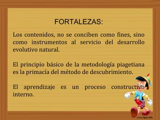 FORTALEZAS:
Los contenidos, no se conciben como fines, sino
como instrumentos al servicio del desarrollo
evolutivo natural.

El principio básico de la metodología piagetiana
es la primacía del método de descubrimiento.

El aprendizaje es un proceso constructivo
interno.
 
