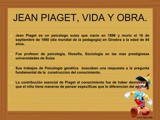 JEAN PIAGET, VIDA Y OBRA.
• Jean Piaget es un psicologo suizo que nacio en 1896 y murio el 16 de
  septiembre de 1980 (dia mundial de la pedagogia) en Ginebra a la edad de 84
  años.

• Fue profesor de psicologia, filosofia, Sociologia en las mas prestigiosas
  universidades de Suiza

• Sus trabajos de Psicología genética buscaban una respuesta a la pregunta
  fundamental de la construccion del conocimiento.

• La contribución esencial de Piaget al conocimiento fue de haber demostrado
  que el niño tiene maneras de pensar específicas que lo diferencian del adulto.
 