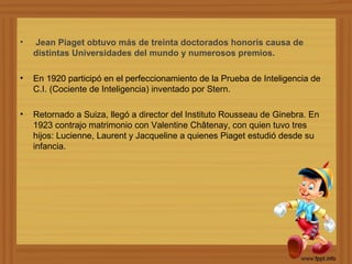 •   Jean Piaget obtuvo más de treinta doctorados honoris causa de
    distintas Universidades del mundo y numerosos premios.

•   En 1920 participó en el perfeccionamiento de la Prueba de Inteligencia de
    C.I. (Cociente de Inteligencia) inventado por Stern.

•   Retornado a Suiza, llegó a director del Instituto Rousseau de Ginebra. En
    1923 contrajo matrimonio con Valentine Châtenay, con quien tuvo tres
    hijos: Lucienne, Laurent y Jacqueline a quienes Piaget estudió desde su
    infancia.
 