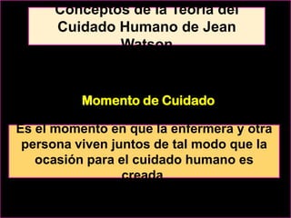 Conceptos de la Teoría del
Cuidado Humano de Jean
Watson

Momento de Cuidado
Es el momento en que la enfermera y otra
persona viven juntos de tal modo que la
ocasión para el cuidado humano es
creada.

 