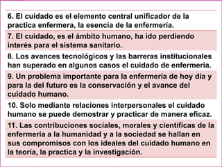 6. El cuidado es el elemento central unificador de la
practica enfermera, la esencia de la enfermería.
7. El cuidado, es el ámbito humano, ha ido perdiendo
interés para el sistema sanitario.
8. Los avances tecnológicos y las barreras institucionales
han superado en algunos casos el cuidado de enfermería.
9. Un problema importante para la enfermería de hoy día y
para la del futuro es la conservación y el avance del
cuidado humano.
10. Solo mediante relaciones interpersonales el cuidado
humano se puede demostrar y practicar de manera eficaz.
11. Las contribuciones sociales, morales y científicas de la
enfermería a la humanidad y a la sociedad se hallan en
sus compromisos con los ideales del cuidado humano en
la teoría, la practica y la investigación.

 