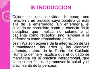 INTRODUCCIÓN
Cuidar es una actividad humana; una
relación y un proceso cuyo objetivo va más
allá de la enfermedad. En enfermería, el
cuidado se considera como la esencia de la
disciplina que implica no solamente al
paciente como receptor, sino también a la
enfermera como transmisora de él.
Jean Watson pionera de la integración de las
humanidades, las artes y las ciencias;
además, autora de la Teoría del Cuidado
Humano define y explica que el cuidado se
manifiesta en la práctica interpersonal, que
tiene como finalidad promover la salud y el
crecimiento de la persona.

 