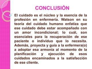 CONCLUSIÓN
El cuidado es el núcleo y la esencia de la
profesión en enfermería. Watson en su
teoría del cuidado humano enfatiza que
ese cuidado debe estar acompañado con
un amor incondicional; lo cuál, son
esenciales para la recuperación de ese
paciente o individuo que lo necesita.
Además, proyecta y guía a la enfermera(o)
a adoptar esa armonía al momento de la
planificación y ejecución de esos
cuidados encaminados a la satisfacción
de ese cliente.

 