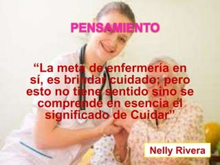 PENSAMIENTO
“La meta de enfermería en
sí, es brindar cuidado; pero
esto no tiene sentido sino se
comprende en esencia el
significado de Cuidar”
Nelly Rivera

 