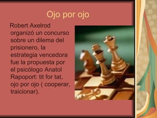 Ojo por ojo Robert Axelrod organizó un concurso sobre un dilema del prisionero, la estrategia vencedora fue la propuesta por el psicólogo Anatol Rapoport: tit for tat, ojo por ojo ( cooperar, traicionar). 