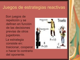Juegos de estrategias reactivas Son juegos de repetición y se definen en función de las decisiones previas de otros jugadores. La estrategia consiste en: traicionar, cooperar o hacer lo contrario del oponente. 