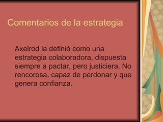 Comentarios de la estrategia Axelrod la definió como una estrategia colaboradora, dispuesta siempre a pactar, pero justiciera. No rencorosa, capaz de perdonar y que genera confianza. 
