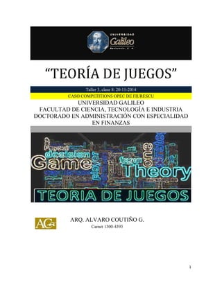 “TEORÍA DE JUEGOS” 
1 
“TEORÍA DE JUEGOS” Taller 3, clase 8: 20-11-2014 CASO COMPETITIONS OPEC DE FIURESCU 
UNIVERSIDAD GALILEO 
FACULTAD DE CIENCIA, TECNOLOGÍA E INDUSTRIA 
DOCTORADO EN ADMINISTRACIÓN CON ESPECIALIDAD EN FINANZAS 
ARQ. ALVARO COUTIÑO G. 
Carnet 1300-4393  