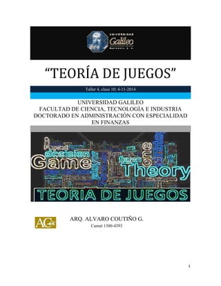 “TEORÍA DE JUEGOS” 
1 
“TEORÍA DE JUEGOS” Taller 4, clase 10: 4-11-2014 
UNIVERSIDAD GALILEO 
FACULTAD DE CIENCIA, TECNOLOGÍA E INDUSTRIA 
DOCTORADO EN ADMINISTRACIÓN CON ESPECIALIDAD EN FINANZAS 
ARQ. ALVARO COUTIÑO G. 
Carnet 1300-4393  