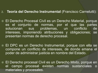 2. Teoría del Derecho Instrumental (Francisco Carnelutti):
 El Derecho Procesal Civil es un Derecho Material, porque
es el conjunto de normas, por el que las partes
solucionan sus problemas, un conflicto de
intereses, imponiendo atribuciones y obligaciones; se
presentan normas de derecho procesal.
 El DPC es un Derecho Instrumental, porque con ella se
compone un conflicto de intereses, de donde emana el
poder de administrar justicia en nombre del Estado.
 El Derecho procesal Civil es un Derecho Mixto, porque en
el campo procesal existen normas sustanciales o
materiales y procesales.
 
