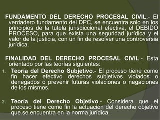 FUNDAMENTO DEL DERECHO PROCESAL CIVIL.- El
verdadero fundamento del DPC, se encuentra solo en los
principios de la tutela jurisdiccional efectiva, el DEBIDO
PROCESO, para que exista una seguridad jurídica y el
valor de la justicia, con un fin de resolver una controversia
jurídica.
FINALIDAD DEL DERECHO PROCESAL CIVIL.- Esta
orientado por las teorías siguientes:
1. Teoría del Derecho Subjetivo.- El proceso tiene como
fin hacer efectivo derechos subjetivos violados o
denegados o prevenir futuras violaciones o negaciones
de los mismos.
2. Teoría del Derecho Objetivo.- Considera que el
proceso tiene como fin la actuación del derecho objetivo
que se encuentra en la norma jurídica.
 