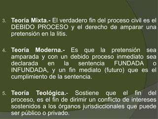 3. Teoría Mixta.- El verdadero fin del proceso civil es el
DEBIDO PROCESO y el derecho de amparar una
pretensión en la litis.
4. Teoría Moderna.- Es que la pretensión sea
amparada y con un debido proceso inmediato sea
declarada en la sentencia FUNDADA o
INFUNDADA, y un fin mediato (futuro) que es el
cumplimiento de la sentencia.
5. Teoría Teológica.- Sostiene que el fin del
proceso, es el fin de dirimir un conflicto de intereses
sostenidos a los órganos jurisdiccionales que puede
ser público o privado.
 