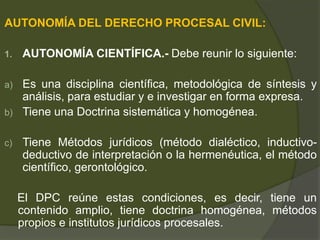 AUTONOMÍA DEL DERECHO PROCESAL CIVIL:
1. AUTONOMÍA CIENTÍFICA.- Debe reunir lo siguiente:
a) Es una disciplina científica, metodológica de síntesis y
análisis, para estudiar y e investigar en forma expresa.
b) Tiene una Doctrina sistemática y homogénea.
c) Tiene Métodos jurídicos (método dialéctico, inductivo-
deductivo de interpretación o la hermenéutica, el método
científico, gerontológico.
El DPC reúne estas condiciones, es decir, tiene un
contenido amplio, tiene doctrina homogénea, métodos
propios e institutos jurídicos procesales.
 