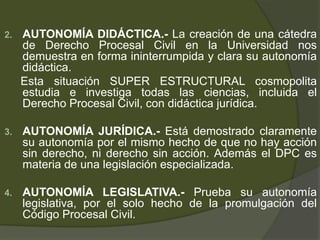 2. AUTONOMÍA DIDÁCTICA.- La creación de una cátedra
de Derecho Procesal Civil en la Universidad nos
demuestra en forma ininterrumpida y clara su autonomía
didáctica.
Esta situación SUPER ESTRUCTURAL cosmopolita
estudia e investiga todas las ciencias, incluida el
Derecho Procesal Civil, con didáctica jurídica.
3. AUTONOMÍA JURÍDICA.- Está demostrado claramente
su autonomía por el mismo hecho de que no hay acción
sin derecho, ni derecho sin acción. Además el DPC es
materia de una legislación especializada.
4. AUTONOMÍA LEGISLATIVA.- Prueba su autonomía
legislativa, por el solo hecho de la promulgación del
Código Procesal Civil.
 
