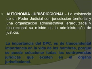 5. AUTONOMÍA JURISDICCIONAL.- La existencia
de un Poder Judicial con jurisdicción territorial y
una organización administrativa jerarquizada y
discrecional su misión es la administración de
justicia.
La importancia del DPC, es de trascendental
importancia en la vida de los hombres, porque
se puede solucionar todas las controversias
jurídicas que existen en el órgano
jurisdiccional.
 