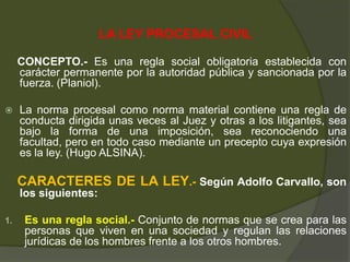 LA LEY PROCESAL CIVIL
CONCEPTO.- Es una regla social obligatoria establecida con
carácter permanente por la autoridad pública y sancionada por la
fuerza. (Planiol).
 La norma procesal como norma material contiene una regla de
conducta dirigida unas veces al Juez y otras a los litigantes, sea
bajo la forma de una imposición, sea reconociendo una
facultad, pero en todo caso mediante un precepto cuya expresión
es la ley. (Hugo ALSINA).
CARACTERES DE LA LEY.- Según Adolfo Carvallo, son
los siguientes:
1. Es una regla social.- Conjunto de normas que se crea para las
personas que viven en una sociedad y regulan las relaciones
jurídicas de los hombres frente a los otros hombres.
 