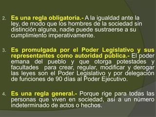 2. Es una regla obligatoria.- A la igualdad ante la
ley, de modo que los hombres de la sociedad sin
distinción alguna, nadie puede sustraerse a su
cumplimiento imperativamente.
3. Es promulgada por el Poder Legislativo y sus
representantes como autoridad pública.- El poder
emana del pueblo y que otorga potestades y
facultades para crear, regular, modificar y derogar
las leyes son el Poder Legislativo y por delegación
de funciones de 90 días al Poder Ejecutivo.
4. Es una regla general.- Porque rige para todas las
personas que viven en sociedad, así a un número
indeterminado de actos o hechos.
 