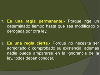 7. Es una regla permanente.- Porque rige un
determinado tiempo hasta que sea modificado o
derogada por otra ley.
8. Es una regla cierta.- Porque no necesita ser
acreditado o comprobado su existencia, además
nadie puede ampararse en la ignorancia de la
ley, todos deben conocer.
 
