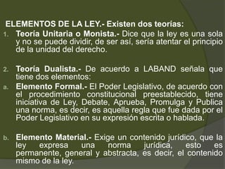 ELEMENTOS DE LA LEY.- Existen dos teorías:
1. Teoría Unitaria o Monista.- Dice que la ley es una sola
y no se puede dividir, de ser así, sería atentar el principio
de la unidad del derecho.
2. Teoría Dualista.- De acuerdo a LABAND señala que
tiene dos elementos:
a. Elemento Formal.- El Poder Legislativo, de acuerdo con
el procedimiento constitucional preestablecido, tiene
iniciativa de Ley, Debate, Aprueba, Promulga y Publica
una norma, es decir, es aquella regla que fue dada por el
Poder Legislativo en su expresión escrita o hablada.
b. Elemento Material.- Exige un contenido jurídico, que la
ley expresa una norma jurídica, esto es
permanente, general y abstracta, es decir, el contenido
mismo de la ley.
 