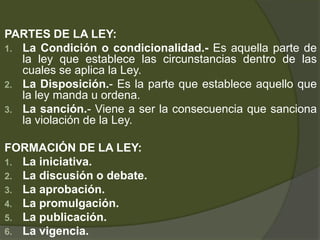 PARTES DE LA LEY:
1. La Condición o condicionalidad.- Es aquella parte de
la ley que establece las circunstancias dentro de las
cuales se aplica la Ley.
2. La Disposición.- Es la parte que establece aquello que
la ley manda u ordena.
3. La sanción.- Viene a ser la consecuencia que sanciona
la violación de la Ley.
FORMACIÓN DE LA LEY:
1. La iniciativa.
2. La discusión o debate.
3. La aprobación.
4. La promulgación.
5. La publicación.
6. La vigencia.
 