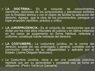  LA DOCTRINA.- Es el conjunto de conocimientos
científicos, opiniones de los jurisconsultos y estudiosos emitidos
con la finalidad teórica o con el objeto de facilitar la aplicación del
derecho. Agrega que la obra de los jurisconsultos, persigue un
triple propósito científico, práctico y crítico.
 LA JURISPRUDENCIA.- Es el conjunto de resoluciones que se
dictan por los más altos tribunales de justicia y en última instancia
en los casos de juzgamiento en forma habitual, reiterada y
uniforme; constituye fuente indirecta del derecho.
 LA COSTUMBRE.- La costumbre jurídica, es la norma del
derecho surgida del uso prolongado y general, cumplido con la
convicción colectiva de su obligatoriedad y aplicado por el
Estado. (Jaime Delgado Moscoso).
 La Costumbre Jurídica, viene a ser una conducta colectiva
repetida que por su generalidad y constante uso se torna en
obligatoria. (Pedro Valcárcel Gamarra).
 