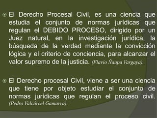  El Derecho Procesal Civil, es una ciencia que
estudia el conjunto de normas jurídicas que
regulan el DEBIDO PROCESO, dirigido por un
Juez natural, en la investigación jurídica, la
búsqueda de la verdad mediante la convicción
lógica y el criterio de conciencia, para alcanzar el
valor supremo de la justicia. (Flavio Ñaupa Vargaya).
 El Derecho procesal Civil, viene a ser una ciencia
que tiene por objeto estudiar el conjunto de
normas jurídicas que regulan el proceso civil.
(Pedro Valcárcel Gamarra).
 