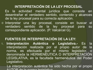 INTERPRETACIÓN DE LA LEY PROCESAL
Es la actividad mental jurídica que consiste en
desentrañar el verdadero sentido, contenido y alcances
de la ley procesal para su correcta aplicación.
 Interpretar una ley procesal, consiste en buscar el
verdadero sentido de la ley procesal para su
correspondiente aplicación. (P. Valcárcel G).
FUENTES DE INTERPRETACIÓN DE LA LEY:
1. Interpretación Auténtica o Legislativa.- Es la
interpretación realizada por el propio autor de la
norma, es efectuada por el mismo legislador, o
denominada la HERMENÉUTICA O INTERPRETACIÓN
LEGISLATIVA, es la facultada hermenéutica del Poder
Legislativo.
La interpretación auténtica ha sido hecha por el propio
 