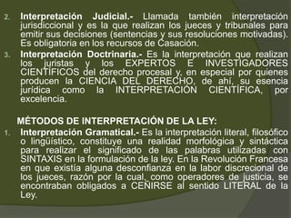 2. Interpretación Judicial.- Llamada también interpretación
jurisdiccional y es la que realizan los jueces y tribunales para
emitir sus decisiones (sentencias y sus resoluciones motivadas).
Es obligatoria en los recursos de Casación.
3. Interpretación Doctrinaria.- Es la interpretación que realizan
los juristas y los EXPERTOS E INVESTIGADORES
CIENTÍFICOS del derecho procesal y, en especial por quienes
producen la CIENCIA DEL DERECHO, de ahí, su esencia
jurídica como la INTERPRETACIÓN CIENTÍFICA, por
excelencia.
MÉTODOS DE INTERPRETACIÓN DE LA LEY:
1. Interpretación Gramatical.- Es la interpretación literal, filosófico
o lingüístico, constituye una realidad morfológica y sintáctica
para realizar el significado de las palabras utilizadas con
SINTAXIS en la formulación de la ley. En la Revolución Francesa
en que existía alguna desconfianza en la labor discrecional de
los jueces, razón por la cual, como operadores de justicia, se
encontraban obligados a CEÑIRSE al sentido LITERAL de la
Ley.
 