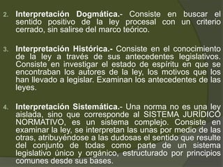 2. Interpretación Dogmática.- Consiste en buscar el
sentido positivo de la ley procesal con un criterio
cerrado, sin salirse del marco teórico.
3. Interpretación Histórica.- Consiste en el conocimiento
de la ley a través de sus antecedentes legislativos.
Consiste en investigar el estado de espíritu en que se
encontraban los autores de la ley, los motivos que los
han llevado a legislar. Examinan los antecedentes de las
leyes.
4. Interpretación Sistemática.- Una norma no es una ley
aislada, sino que corresponde al SISTEMA JURÍDICO
NORMATIVO, es un sistema complejo. Consiste en
examinar la ley, se interpretan las unas por medio de las
otras, atribuyéndose a las dudosas el sentido que resulte
del conjunto de todas como parte de un sistema
legislativo único y orgánico, estructurado por principios
comunes desde sus bases.
 