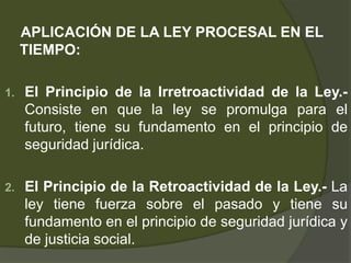 APLICACIÓN DE LA LEY PROCESAL EN EL
TIEMPO:
1. El Principio de la Irretroactividad de la Ley.-
Consiste en que la ley se promulga para el
futuro, tiene su fundamento en el principio de
seguridad jurídica.
2. El Principio de la Retroactividad de la Ley.- La
ley tiene fuerza sobre el pasado y tiene su
fundamento en el principio de seguridad jurídica y
de justicia social.
 