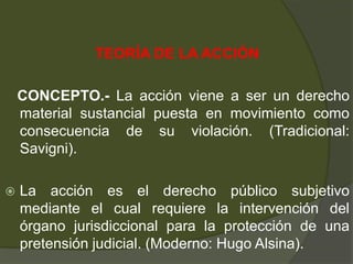 TEORÍA DE LA ACCIÓN
CONCEPTO.- La acción viene a ser un derecho
material sustancial puesta en movimiento como
consecuencia de su violación. (Tradicional:
Savigni).
 La acción es el derecho público subjetivo
mediante el cual requiere la intervención del
órgano jurisdiccional para la protección de una
pretensión judicial. (Moderno: Hugo Alsina).
 