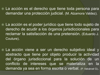  La acción es el derecho que tiene toda persona para
demandar una protección judicial. (M. Alzamora Valdez).
 La acción es el poder jurídico que tiene todo sujeto de
derecho de acudir a los órganos jurisdiccionales para
reclamar la satisfacción de una pretensión. (Eduardo J.
Couture).
 La acción viene a ser un derecho subjetivo ideal y
abstracto que tiene por objeto producir la actividad
del órgano jurisdiccional para la solución de un
conflicto de intereses que se materializa en la
demanda ya sea en forma escrita o verbal. (P. Valcárcel G).
 