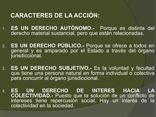 CARACTERES DE LA ACCIÓN:
1. ES UN DERECHO AUTÓNOMO.- Porque es distinta del
derecho material sustancial, pero que están relacionadas.
2. ES UN DERECHO PÚBLICO.- Porque se ofrece a todos en
general y es amparado por el Estado a través del órgano
jurisdiccional.
3. ES UN DERECHO SUBJETIVO.- Es la voluntad y facultad
que tiene una persona natural en forma individual o colectiva
para concurrir al órgano jurisdiccional.
4. ES UN DERECHO DE INTERES HACIA LA
COLECTIVIDAD.- Puesto que la solución de un conflicto de
intereses tiene repercusión social. Hay un interés de la
colectividad en la sociedad.
 