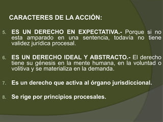 CARACTERES DE LA ACCIÓN:
5. ES UN DERECHO EN EXPECTATIVA.- Porque si no
esta amparado en una sentencia, todavía no tiene
validez jurídica procesal.
6. ES UN DERECHO IDEAL Y ABSTRACTO.- El derecho
tiene su génesis en la mente humana, en la voluntad o
volitiva y se materializa en la demanda.
7. Es un derecho que activa al órgano jurisdiccional.
8. Se rige por principios procesales.
 
