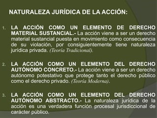 NATURALEZA JURÍDICA DE LA ACCIÓN:
1. LA ACCIÓN COMO UN ELEMENTO DE DERECHO
MATERIAL SUSTANCIAL.- La acción viene a ser un derecho
material sustancial puesta en movimiento como consecuencia
de su violación, por consiguientemente tiene naturaleza
jurídica privada. (Teoría Tradicional).
2. LA ACCIÓN COMO UN ELEMENTO DEL DERECHO
AUTÓNOMO CONCRETO.- La acción viene a ser un derecho
autónomo potestativo que protege tanto el derecho público
como el derecho privado. (Teoría Moderna).
3. LA ACCIÓN COMO UN ELEMENTO DEL DERECHO
AUTÓNOMO ABSTRACTO.- La naturaleza jurídica de la
acción es una verdadera función procesal jurisdiccional de
carácter público.
 