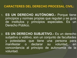 CARACTERES DEL DERECHO PROCESAL CIVIL:
1. ES UN DERECHO AUTÓNOMO.- Porque tiene
principios y normas propias que regulan y se guía
de institutos y principios especiales. Es un
Derecho Público.
2. ES UN DERECHO SUBJETIVO.- Es un derecho
subjetivo o volitivo, son un conjunto de facultades
y potestades que tiene una persona para
manifestar o declarar su voluntad, en
concordancia al principio de autonomía de la
voluntad.
 
