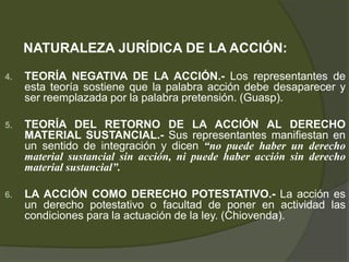 NATURALEZA JURÍDICA DE LA ACCIÓN:
4. TEORÍA NEGATIVA DE LA ACCIÓN.- Los representantes de
esta teoría sostiene que la palabra acción debe desaparecer y
ser reemplazada por la palabra pretensión. (Guasp).
5. TEORÍA DEL RETORNO DE LA ACCIÓN AL DERECHO
MATERIAL SUSTANCIAL.- Sus representantes manifiestan en
un sentido de integración y dicen “no puede haber un derecho
material sustancial sin acción, ni puede haber acción sin derecho
material sustancial”.
6. LA ACCIÓN COMO DERECHO POTESTATIVO.- La acción es
un derecho potestativo o facultad de poner en actividad las
condiciones para la actuación de la ley. (Chiovenda).
 