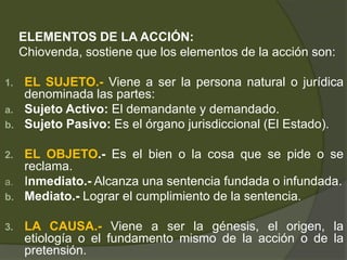 ELEMENTOS DE LA ACCIÓN:
Chiovenda, sostiene que los elementos de la acción son:
1. EL SUJETO.- Viene a ser la persona natural o jurídica
denominada las partes:
a. Sujeto Activo: El demandante y demandado.
b. Sujeto Pasivo: Es el órgano jurisdiccional (El Estado).
2. EL OBJETO.- Es el bien o la cosa que se pide o se
reclama.
a. Inmediato.- Alcanza una sentencia fundada o infundada.
b. Mediato.- Lograr el cumplimiento de la sentencia.
3. LA CAUSA.- Viene a ser la génesis, el origen, la
etiología o el fundamento mismo de la acción o de la
pretensión.
 