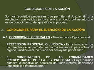 CONDICIONES DE LA ACCIÓN
Son los requisitos procesales que permiten al Juez emitir una
resolución con validez jurídica sobre el fondo del asunto que
es de conocimiento del que dirige el proceso.
A. CONDICIONES PARA EL EJERCICIO DE LA ACCIÓN:
A.1. CONDICIONES GENERALES.- Tiene secuencia lógica procesal:
1. PRETENSIÓN PROCESAL O JURÍDICA.- Es la invocación de
un derecho y el amparo de una norma sustantiva, para activar el
órgano jurisdiccional, no puede ser soslayada por el Juez.
2. EL CUMPLIMIENTO DE LAS FORMALIDADES
PRECEPTUADAS POR LA LEY PROCESAL.- Cuya omisión
autoriza la negativa de admisión del Juez Natural, declarando
Inadmisible o Improcedente.
 