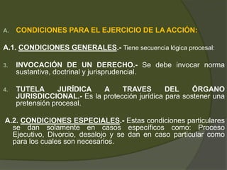 A. CONDICIONES PARA EL EJERCICIO DE LA ACCIÓN:
A.1. CONDICIONES GENERALES.- Tiene secuencia lógica procesal:
3. INVOCACIÓN DE UN DERECHO.- Se debe invocar norma
sustantiva, doctrinal y jurisprudencial.
4. TUTELA JURÍDICA A TRAVES DEL ÓRGANO
JURISDICCIONAL.- Es la protección jurídica para sostener una
pretensión procesal.
A.2. CONDICIONES ESPECIALES.- Estas condiciones particulares
se dan solamente en casos específicos como: Proceso
Ejecutivo, Divorcio, desalojo y se dan en caso particular como
para los cuales son necesarios.
 