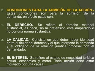 B. CONDICIONES PARA LA ADMISIÓN DE LA ACCIÓN.-
Estas condiciones son para la admisión de la
demanda, en efecto estas son:
1. EL DERECHO.- Se refiere al derecho material
sustancial, es decir, sin la pretensión está amparado o
no por una norma sustantiva.
2. LA CALIDAD.- Consiste en que debe haber identidad
entre el titular del derecho y el que interpone la demanda
y el obligado de la relación jurídica procesal con el
demandado.
3. EL INTERÉS.- Se refiere al estado de necesidad jurídica
actual, económica y moral. Toda acción debe estar
motivado por una causa.
 